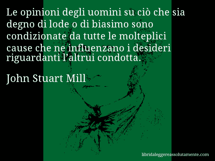 Aforisma di John Stuart Mill : Le opinioni degli uomini su ciò che sia degno di lode o di biasimo sono condizionate da tutte le molteplici cause che ne influenzano i desideri riguardanti l’altrui condotta.