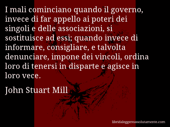 Aforisma di John Stuart Mill : I mali cominciano quando il governo, invece di far appello ai poteri dei singoli e delle associazioni, si sostituisce ad essi; quando invece di informare, consigliare, e talvolta denunciare, impone dei vincoli, ordina loro di tenersi in disparte e agisce in loro vece.