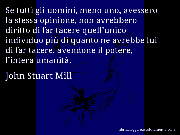 Aforisma di John Stuart Mill : Se tutti gli uomini, meno uno, avessero la stessa opinione, non avrebbero diritto di far tacere quell’unico individuo più di quanto ne avrebbe lui di far tacere, avendone il potere, l’intera umanità.