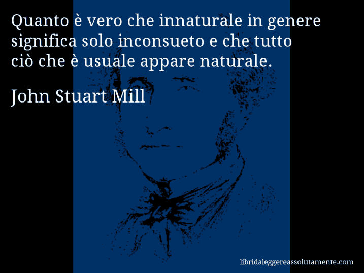 Aforisma di John Stuart Mill : Quanto è vero che innaturale in genere significa solo inconsueto e che tutto ciò che è usuale appare naturale.