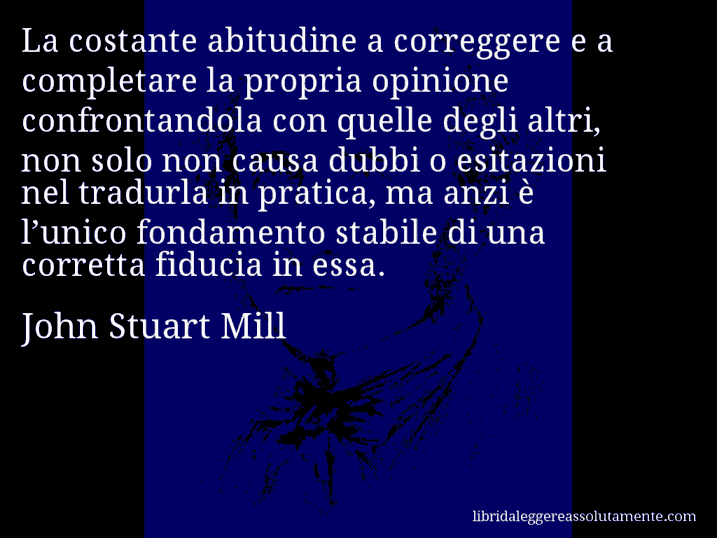 Aforisma di John Stuart Mill : La costante abitudine a correggere e a completare la propria opinione confrontandola con quelle degli altri, non solo non causa dubbi o esitazioni nel tradurla in pratica, ma anzi è l’unico fondamento stabile di una corretta fiducia in essa.