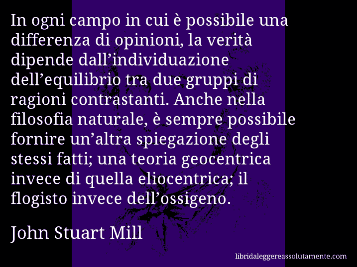 Aforisma di John Stuart Mill : In ogni campo in cui è possibile una differenza di opinioni, la verità dipende dall’individuazione dell’equilibrio tra due gruppi di ragioni contrastanti. Anche nella filosofia naturale, è sempre possibile fornire un’altra spiegazione degli stessi fatti; una teoria geocentrica invece di quella eliocentrica; il flogisto invece dell’ossigeno.