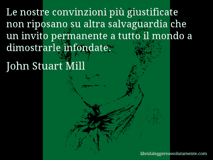 Aforisma di John Stuart Mill : Le nostre convinzioni più giustificate non riposano su altra salvaguardia che un invito permanente a tutto il mondo a dimostrarle infondate.