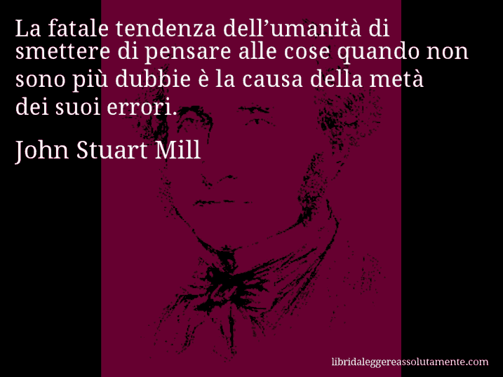 Aforisma di John Stuart Mill : La fatale tendenza dell’umanità di smettere di pensare alle cose quando non sono più dubbie è la causa della metà dei suoi errori.