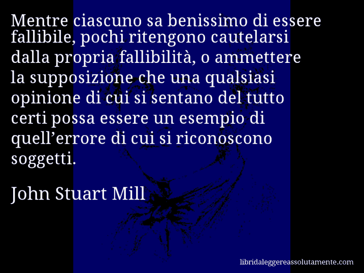 Aforisma di John Stuart Mill : Mentre ciascuno sa benissimo di essere fallibile, pochi ritengono cautelarsi dalla propria fallibilità, o ammettere la supposizione che una qualsiasi opinione di cui si sentano del tutto certi possa essere un esempio di quell’errore di cui si riconoscono soggetti.