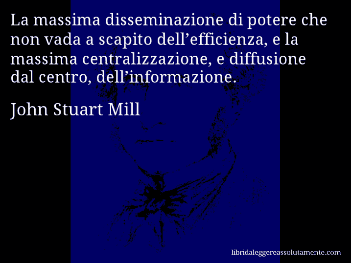 Aforisma di John Stuart Mill : La massima disseminazione di potere che non vada a scapito dell’efficienza, e la massima centralizzazione, e diffusione dal centro, dell’informazione.