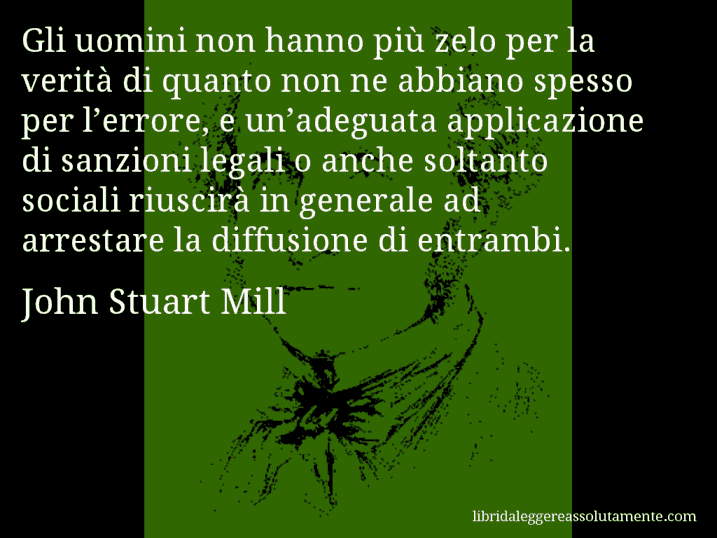 Aforisma di John Stuart Mill : Gli uomini non hanno più zelo per la verità di quanto non ne abbiano spesso per l’errore, e un’adeguata applicazione di sanzioni legali o anche soltanto sociali riuscirà in generale ad arrestare la diffusione di entrambi.