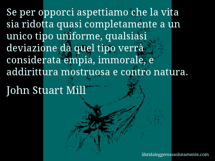 Aforisma di John Stuart Mill : Se per opporci aspettiamo che la vita sia ridotta quasi completamente a un unico tipo uniforme, qualsiasi deviazione da quel tipo verrà considerata empia, immorale, e addirittura mostruosa e contro natura.