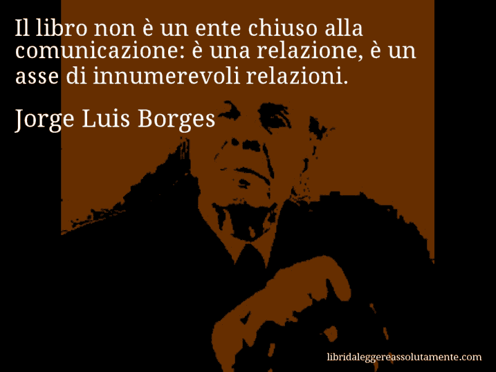 Aforisma di Jorge Luis Borges : Il libro non è un ente chiuso alla comunicazione: è una relazione, è un asse di innumerevoli relazioni.