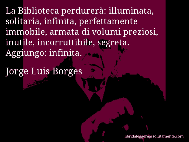 Aforisma di Jorge Luis Borges : La Biblioteca perdurerà: illuminata, solitaria, infinita, perfettamente immobile, armata di volumi preziosi, inutile, incorruttibile, segreta. Aggiungo: infinita.