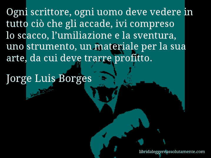 Aforisma di Jorge Luis Borges : Ogni scrittore, ogni uomo deve vedere in tutto ciò che gli accade, ivi compreso lo scacco, l’umiliazione e la sventura, uno strumento, un materiale per la sua arte, da cui deve trarre profitto.