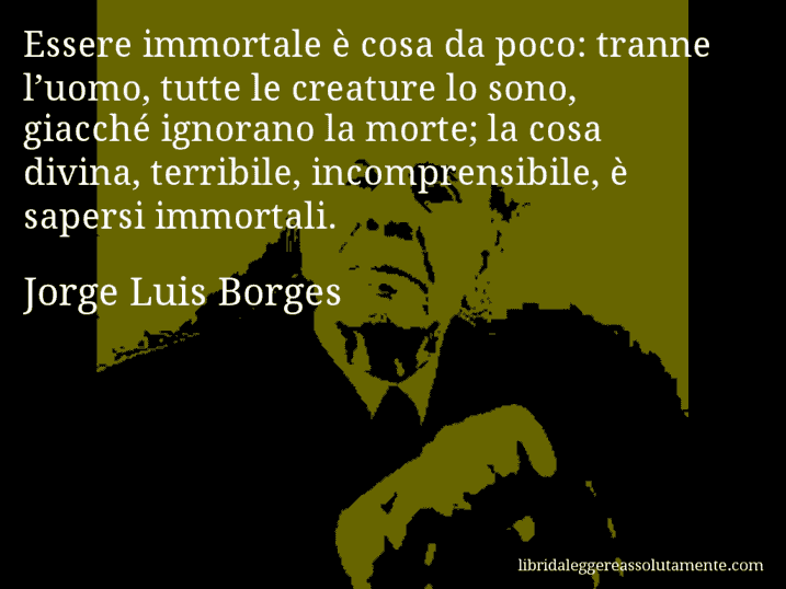 Aforisma di Jorge Luis Borges : Essere immortale è cosa da poco: tranne l’uomo, tutte le creature lo sono, giacché ignorano la morte; la cosa divina, terribile, incomprensibile, è sapersi immortali.