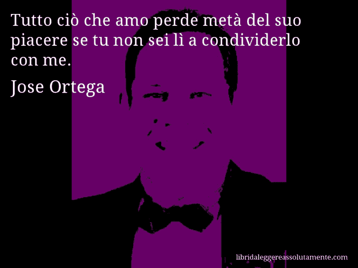 Aforisma di Jose Ortega : Tutto ciò che amo perde metà del suo piacere se tu non sei lì a condividerlo con me.