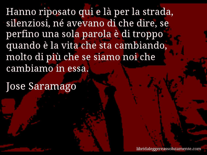 Aforisma di Jose Saramago : Hanno riposato qui e là per la strada, silenziosi, né avevano di che dire, se perfino una sola parola è di troppo quando è la vita che sta cambiando, molto di più che se siamo noi che cambiamo in essa.