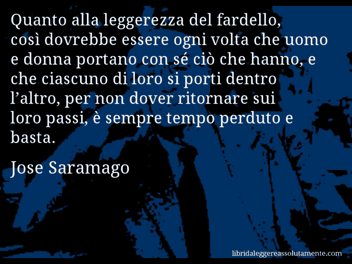 Aforisma di Jose Saramago : Quanto alla leggerezza del fardello, così dovrebbe essere ogni volta che uomo e donna portano con sé ciò che hanno, e che ciascuno di loro si porti dentro l’altro, per non dover ritornare sui loro passi, è sempre tempo perduto e basta.