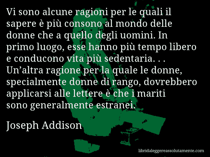 Aforisma di Joseph Addison : Vi sono alcune ragioni per le quali il sapere è più consono al mondo delle donne che a quello degli uomini. In primo luogo, esse hanno più tempo libero e conducono vita più sedentaria. . . Un’altra ragione per la quale le donne, specialmente donne di rango, dovrebbero applicarsi alle lettere è che i mariti sono generalmente estranei.