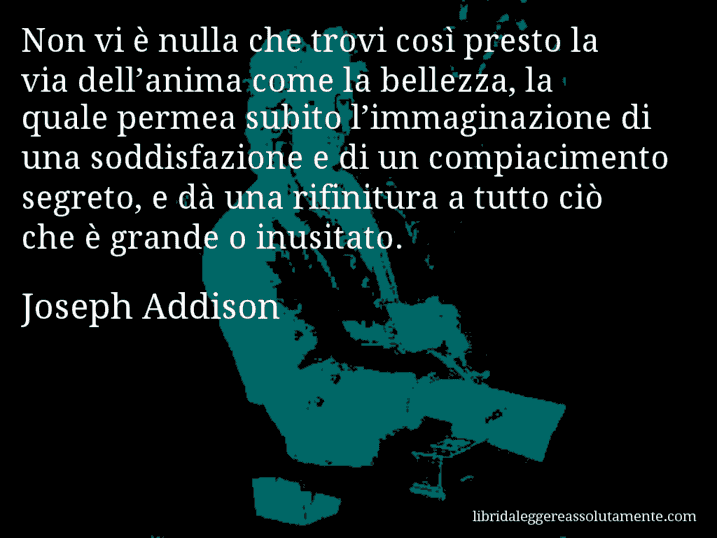 Aforisma di Joseph Addison : Non vi è nulla che trovi così presto la via dell’anima come la bellezza, la quale permea subito l’immaginazione di una soddisfazione e di un compiacimento segreto, e dà una rifinitura a tutto ciò che è grande o inusitato.