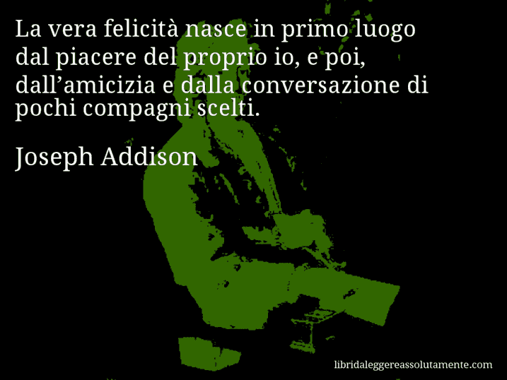 Aforisma di Joseph Addison : La vera felicità nasce in primo luogo dal piacere del proprio io, e poi, dall’amicizia e dalla conversazione di pochi compagni scelti.