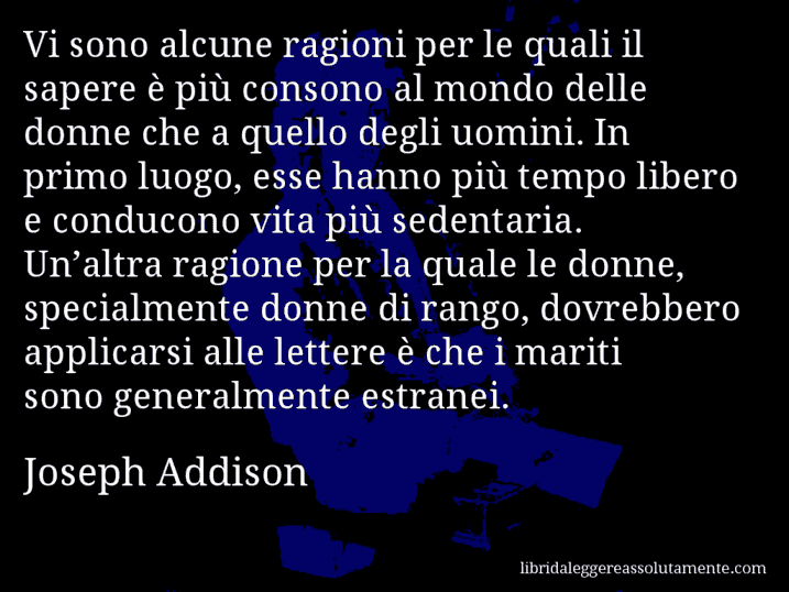 Aforisma di Joseph Addison : Vi sono alcune ragioni per le quali il sapere è più consono al mondo delle donne che a quello degli uomini. In primo luogo, esse hanno più tempo libero e conducono vita più sedentaria. Un’altra ragione per la quale le donne, specialmente donne di rango, dovrebbero applicarsi alle lettere è che i mariti sono generalmente estranei.