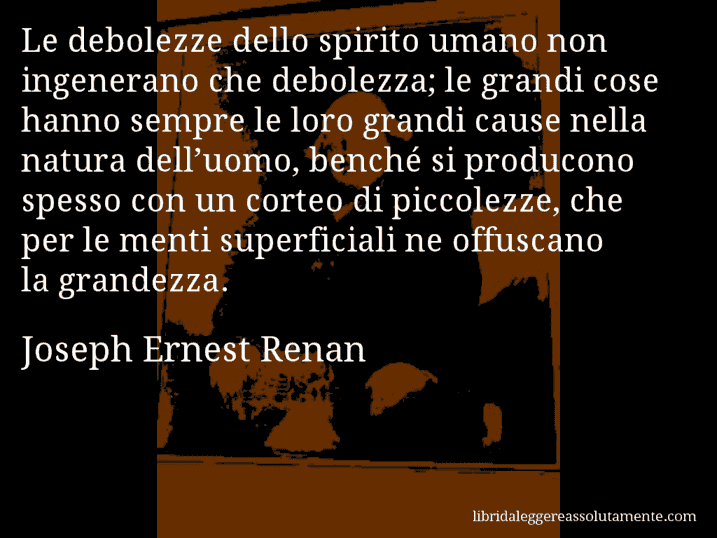 Aforisma di Joseph Ernest Renan : Le debolezze dello spirito umano non ingenerano che debolezza; le grandi cose hanno sempre le loro grandi cause nella natura dell’uomo, benché si producono spesso con un corteo di piccolezze, che per le menti superficiali ne offuscano la grandezza.