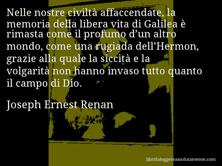 Aforisma di Joseph Ernest Renan : Nelle nostre civiltà affaccendate, la memoria della libera vita di Galilea è rimasta come il profumo d’un altro mondo, come una rugiada dell’Hermon, grazie alla quale la siccità e la volgarità non hanno invaso tutto quanto il campo di Dio.