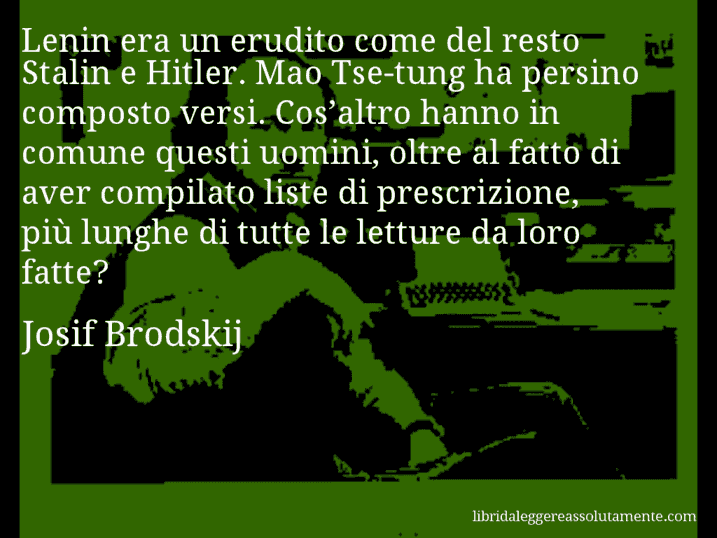 Aforisma di Josif Brodskij : Lenin era un erudito come del resto Stalin e Hitler. Mao Tse-tung ha persino composto versi. Cos’altro hanno in comune questi uomini, oltre al fatto di aver compilato liste di prescrizione, più lunghe di tutte le letture da loro fatte?