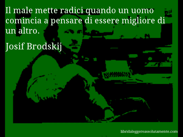 Aforisma di Josif Brodskij : Il male mette radici quando un uomo comincia a pensare di essere migliore di un altro.