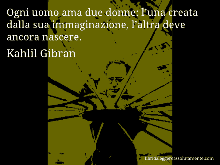 Aforisma di Kahlil Gibran : Ogni uomo ama due donne: l’una creata dalla sua immaginazione, l’altra deve ancora nascere.