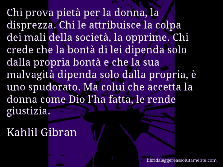 Aforisma di Kahlil Gibran : Chi prova pietà per la donna, la disprezza. Chi le attribuisce la colpa dei mali della società, la opprime. Chi crede che la bontà di lei dipenda solo dalla propria bontà e che la sua malvagità dipenda solo dalla propria, è uno spudorato. Ma colui che accetta la donna come Dio l’ha fatta, le rende giustizia.