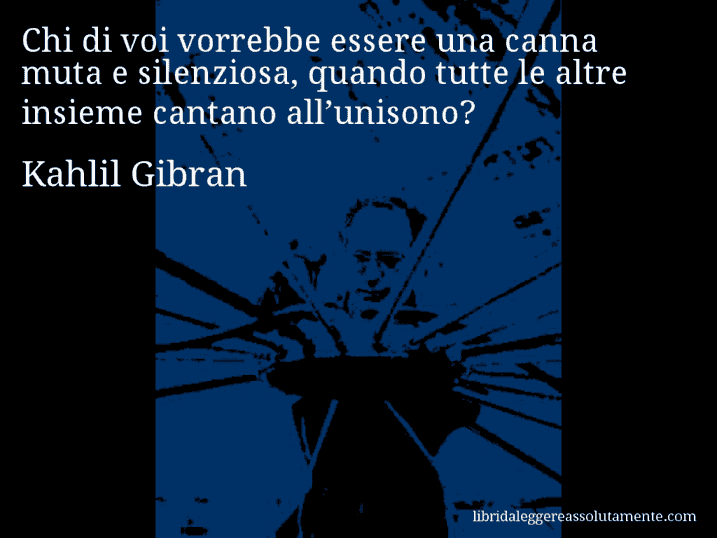 Aforisma di Kahlil Gibran : Chi di voi vorrebbe essere una canna muta e silenziosa, quando tutte le altre insieme cantano all’unisono?