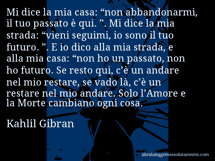 Aforisma di Kahlil Gibran : Mi dice la mia casa: “non abbandonarmi, il tuo passato è qui. ”. Mi dice la mia strada: “vieni seguimi, io sono il tuo futuro. ”. E io dico alla mia strada, e alla mia casa: “non ho un passato, non ho futuro. Se resto qui, c’è un andare nel mio restare, se vado là, c’è un restare nel mio andare. Solo l’Amore e la Morte cambiano ogni cosa.