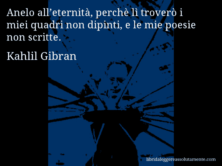 Aforisma di Kahlil Gibran : Anelo all’eternità, perchè lì troverò i miei quadri non dipinti, e le mie poesie non scritte.