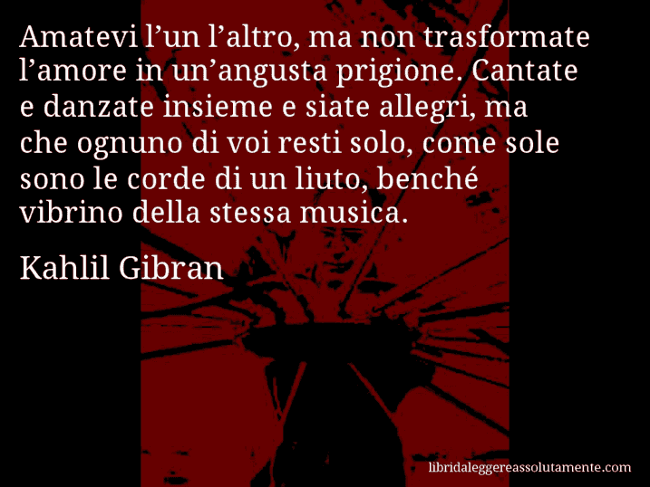 Aforisma di Kahlil Gibran : Amatevi l’un l’altro, ma non trasformate l’amore in un’angusta prigione. Cantate e danzate insieme e siate allegri, ma che ognuno di voi resti solo, come sole sono le corde di un liuto, benché vibrino della stessa musica.