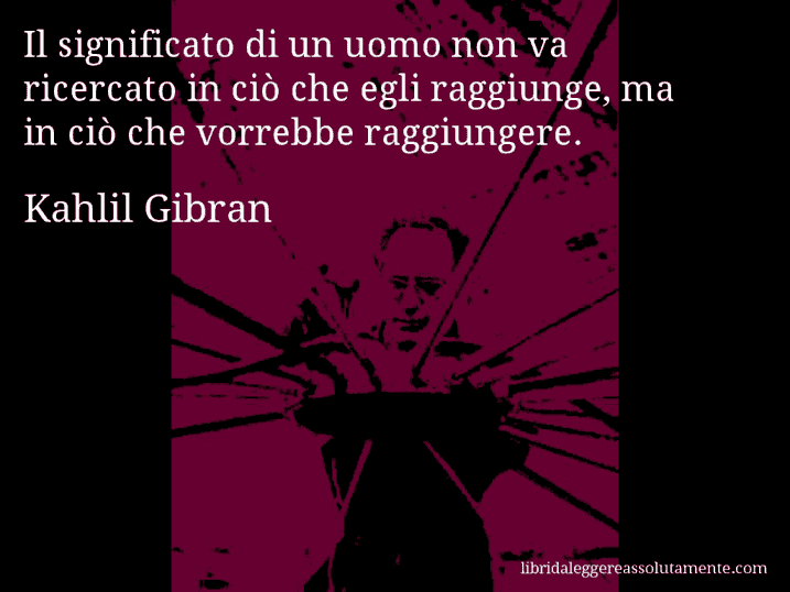 Aforisma di Kahlil Gibran : Il significato di un uomo non va ricercato in ciò che egli raggiunge, ma in ciò che vorrebbe raggiungere.