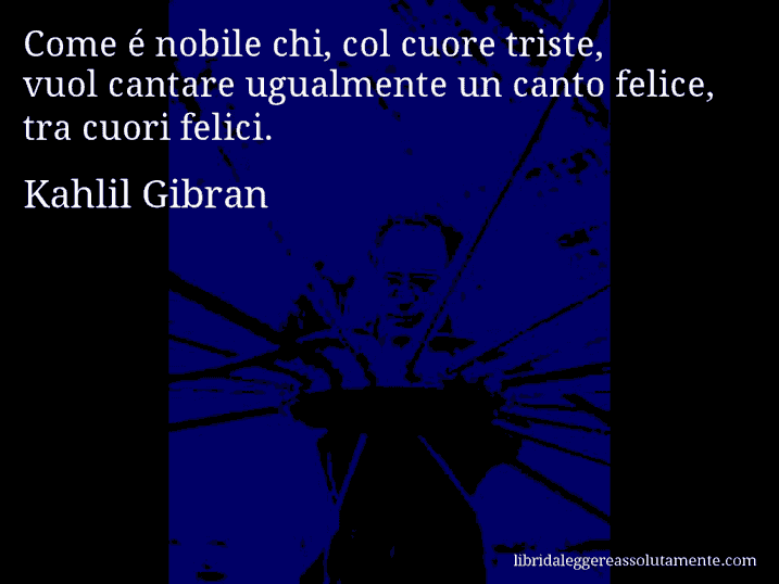 Aforisma di Kahlil Gibran : Come é nobile chi, col cuore triste, vuol cantare ugualmente un canto felice, tra cuori felici.