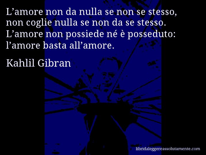 Aforisma di Kahlil Gibran : L’amore non da nulla se non se stesso, non coglie nulla se non da se stesso. L’amore non possiede né è posseduto: l’amore basta all’amore.