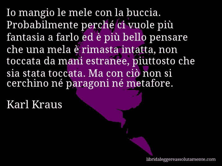 Aforisma di Karl Kraus : Io mangio le mele con la buccia. Probabilmente perché ci vuole più fantasia a farlo ed è più bello pensare che una mela è rimasta intatta, non toccata da mani estranee, piuttosto che sia stata toccata. Ma con ciò non si cerchino né paragoni né metafore.