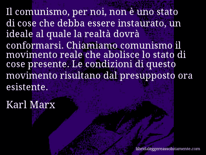 Aforisma di Karl Marx : Il comunismo, per noi, non è uno stato di cose che debba essere instaurato, un ideale al quale la realtà dovrà conformarsi. Chiamiamo comunismo il movimento reale che abolisce lo stato di cose presente. Le condizioni di questo movimento risultano dal presupposto ora esistente.