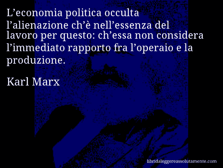 Aforisma di Karl Marx : L’economia politica occulta l’alienazione ch’è nell’essenza del lavoro per questo: ch’essa non considera l’immediato rapporto fra l’operaio e la produzione.