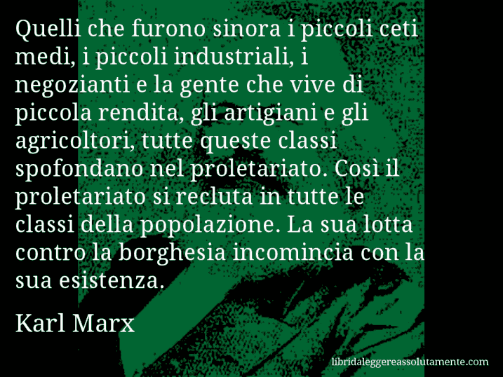 Aforisma di Karl Marx : Quelli che furono sinora i piccoli ceti medi, i piccoli industriali, i negozianti e la gente che vive di piccola rendita, gli artigiani e gli agricoltori, tutte queste classi spofondano nel proletariato. Così il proletariato si recluta in tutte le classi della popolazione. La sua lotta contro la borghesia incomincia con la sua esistenza.