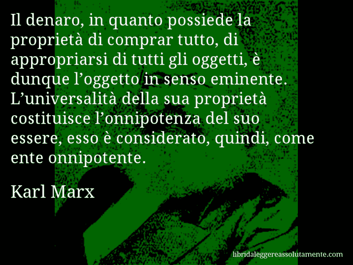 Aforisma di Karl Marx : Il denaro, in quanto possiede la proprietà di comprar tutto, di appropriarsi di tutti gli oggetti, è dunque l’oggetto in senso eminente. L’universalità della sua proprietà costituisce l’onnipotenza del suo essere, esso è considerato, quindi, come ente onnipotente.