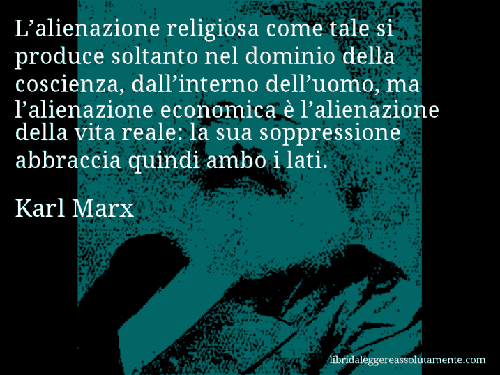 Aforisma di Karl Marx : L’alienazione religiosa come tale si produce soltanto nel dominio della coscienza, dall’interno dell’uomo, ma l’alienazione economica è l’alienazione della vita reale: la sua soppressione abbraccia quindi ambo i lati.