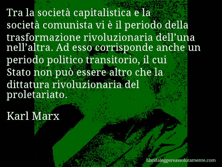 Aforisma di Karl Marx : Tra la società capitalistica e la società comunista vi è il periodo della trasformazione rivoluzionaria dell’una nell’altra. Ad esso corrisponde anche un periodo politico transitorio, il cui Stato non può essere altro che la dittatura rivoluzionaria del proletariato.