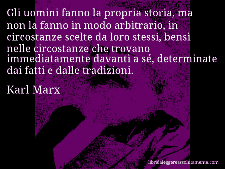 Aforisma di Karl Marx : Gli uomini fanno la propria storia, ma non la fanno in modo arbitrario, in circostanze scelte da loro stessi, bensì nelle circostanze che trovano immediatamente davanti a sé, determinate dai fatti e dalle tradizioni.