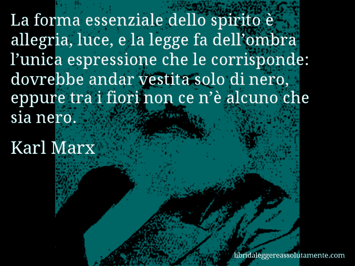 Aforisma di Karl Marx : La forma essenziale dello spirito è allegria, luce, e la legge fa dell’ombra l’unica espressione che le corrisponde: dovrebbe andar vestita solo di nero, eppure tra i fiori non ce n’è alcuno che sia nero.