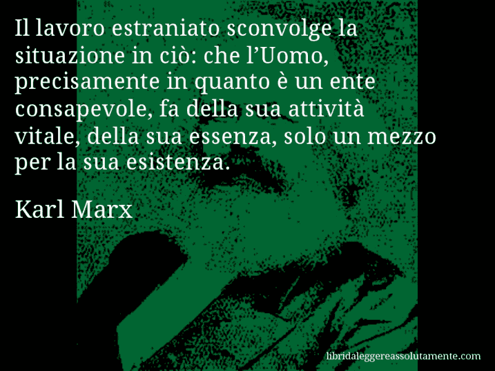 Aforisma di Karl Marx : Il lavoro estraniato sconvolge la situazione in ciò: che l’Uomo, precisamente in quanto è un ente consapevole, fa della sua attività vitale, della sua essenza, solo un mezzo per la sua esistenza.