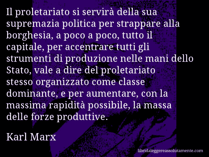 Aforisma di Karl Marx : Il proletariato si servirà della sua supremazia politica per strappare alla borghesia, a poco a poco, tutto il capitale, per accentrare tutti gli strumenti di produzione nelle mani dello Stato, vale a dire del proletariato stesso organizzato come classe dominante, e per aumentare, con la massima rapidità possibile, la massa delle forze produttive.