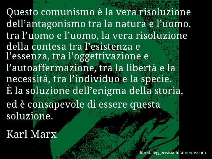 Aforisma di Karl Marx : Questo comunismo è la vera risoluzione dell’antagonismo tra la natura e l’uomo, tra l’uomo e l’uomo, la vera risoluzione della contesa tra l’esistenza e l’essenza, tra l’oggettivazione e l’autoaffermazione, tra la libertà e la necessità, tra l’individuo e la specie. È la soluzione dell’enigma della storia, ed è consapevole di essere questa soluzione.