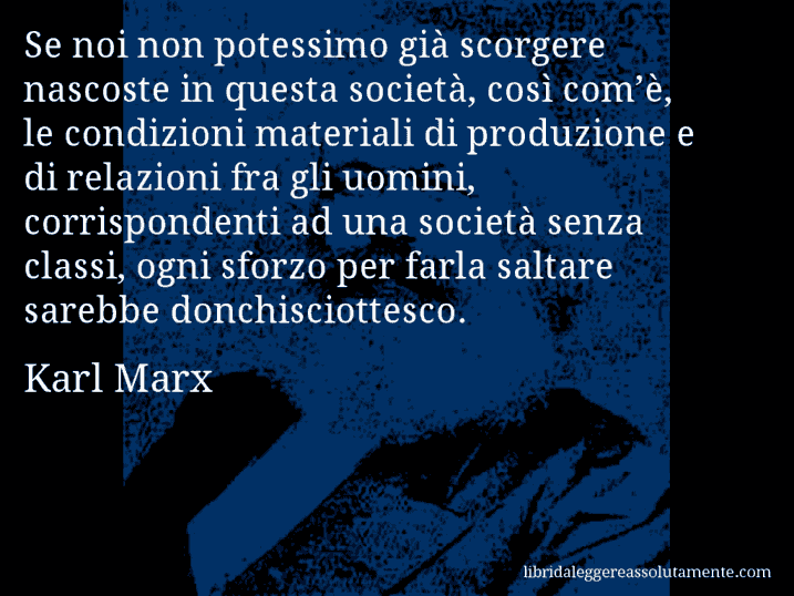 Aforisma di Karl Marx : Se noi non potessimo già scorgere nascoste in questa società, così com’è, le condizioni materiali di produzione e di relazioni fra gli uomini, corrispondenti ad una società senza classi, ogni sforzo per farla saltare sarebbe donchisciottesco.