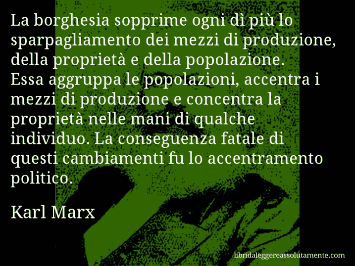 Aforisma di Karl Marx : La borghesia sopprime ogni dì più lo sparpagliamento dei mezzi di produzione, della proprietà e della popolazione. Essa aggruppa le popolazioni, accentra i mezzi di produzione e concentra la proprietà nelle mani di qualche individuo. La conseguenza fatale di questi cambiamenti fu lo accentramento politico.